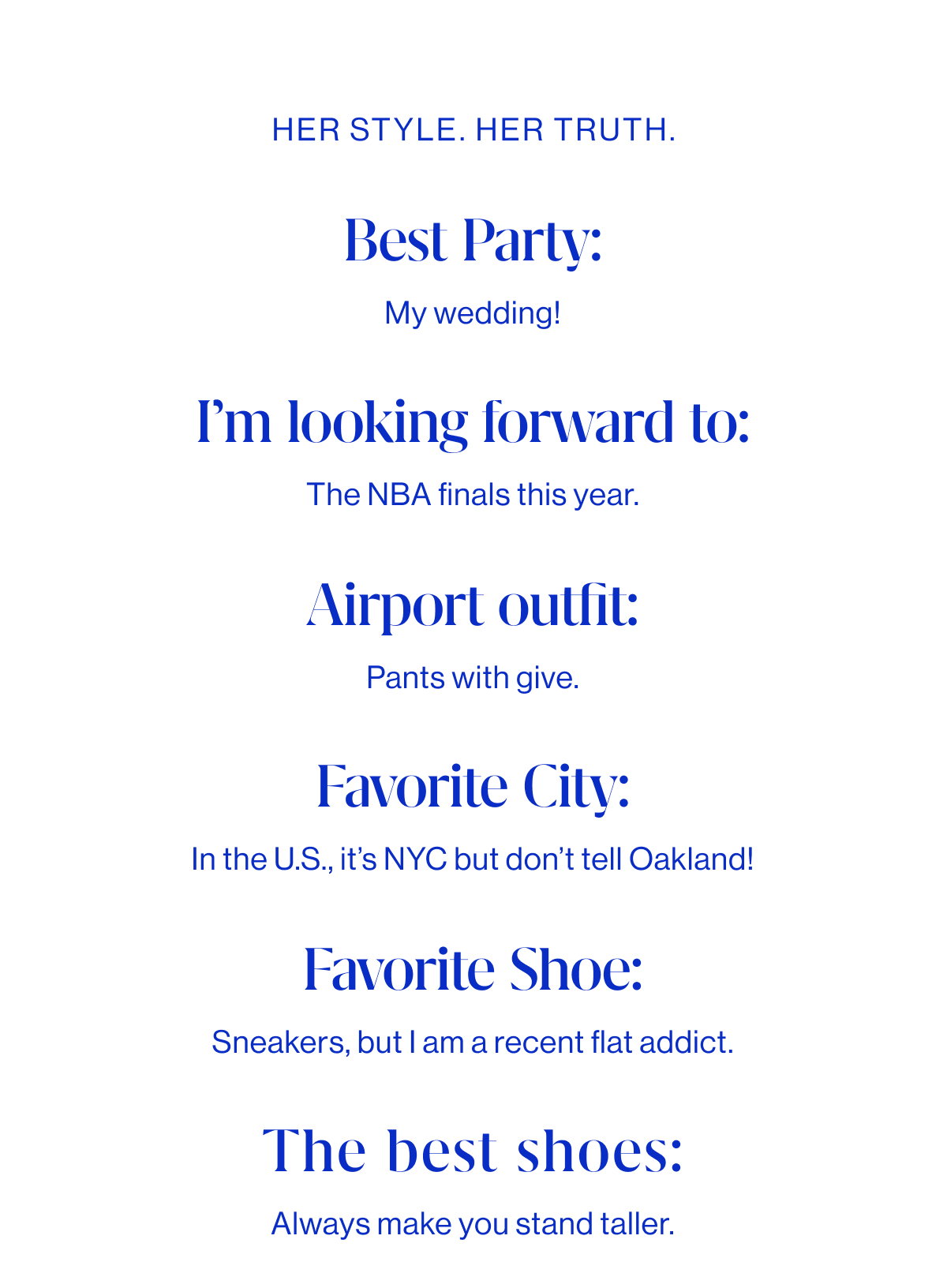 Q+A BEST PARTY My wedding! I’M LOOKING FORWARD TO The NBA finals this year. AIRPORT OUTFIT Pants with give FAVORITE CITY In the U.S., It’s NYC—but don’t tell Oakland! FAVORITE SHOE Sneakers, but I am a recent flat addict. THE BEST SHOES Always make you stand taller.