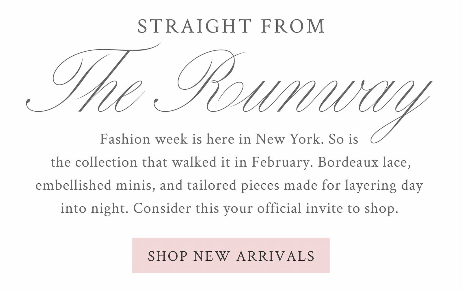 Straight From the Fall Runway Fashion week is here in New York. So is the collection that walked it in February. Bordeaux lace, embellished minis, and tailored pieces made for layering day into night. Consider this your official invite to shop.  <SHOP NEW ARRIVALS>