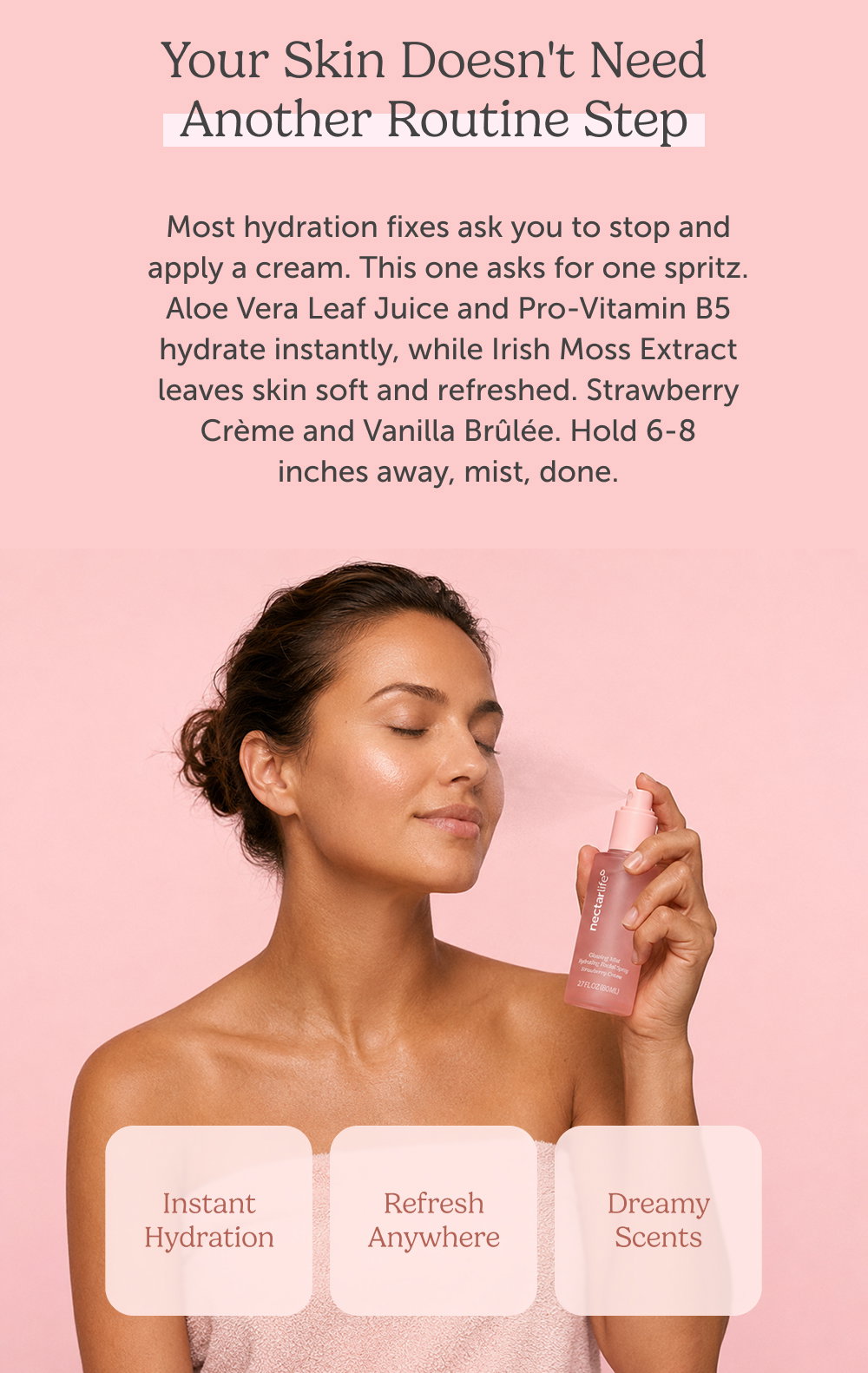 Your skin doesn't need another routine step. Most hydration fixes ask you to stop and apply a cream. This one asks for one spritz. Aloe Vera Leaf Juice and Pro-Vitamin B5 hydrate instantly, while Irish Moss Extract leaves skin soft and refreshed. Strawberry Crème and Vanilla Brûlée. Hold 6-8 inches away, mist, done.