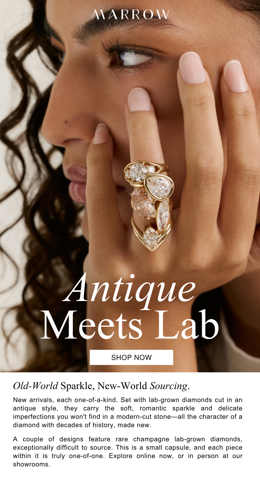 New arrivals, each one-of-a-kind. Set with lab-grown diamonds cut in an antique style, they carry the soft, romantic sparkle and delicate imperfections you won't find in a modern-cut stone—all the character of a diamond with decades of history, made new.  A couple of designs feature rare champagne lab-grown diamonds, exceptionally difficult to source. This is a small capsule, and each piece within it is truly one-of-one. Explore online now, or in person at our showrooms.