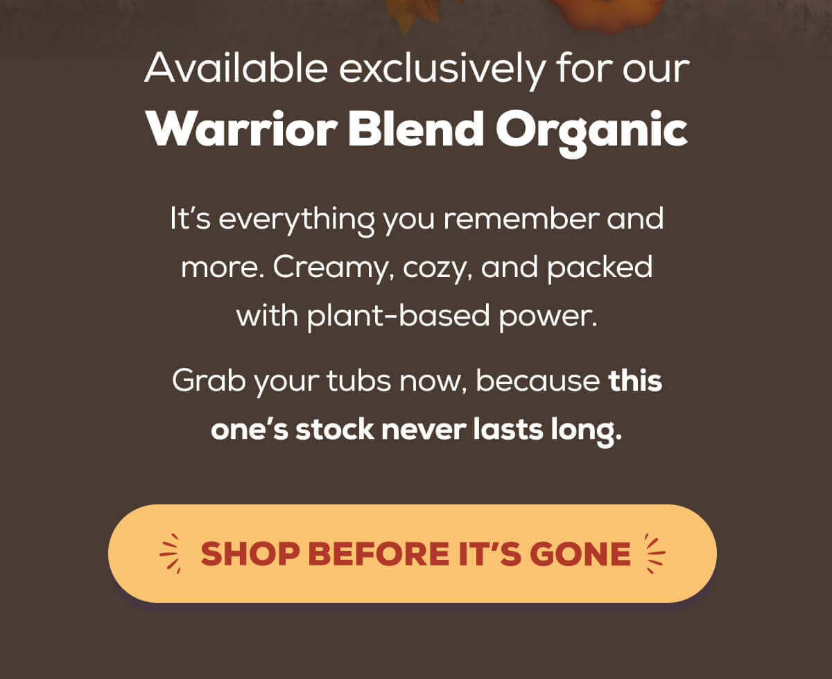 Available exclusively for our Warrior Blend Organic It’s everything you remember and more. Creamy, cozy, and packed with plant-based power.  Grab your tubs now, because this one’s stock never lasts long. SHOP BEFORE IT’S GONE
