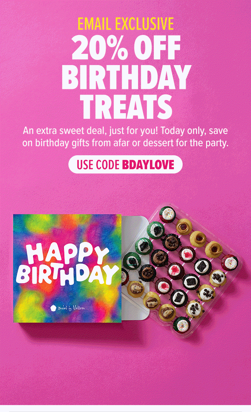 Email exclusive: 20% off birthday treats! An extra sweet deal, just for you! Today only, save on birthday gifts from afar or dessert for the party. Use code BDAYLOVE on birthday treats!
