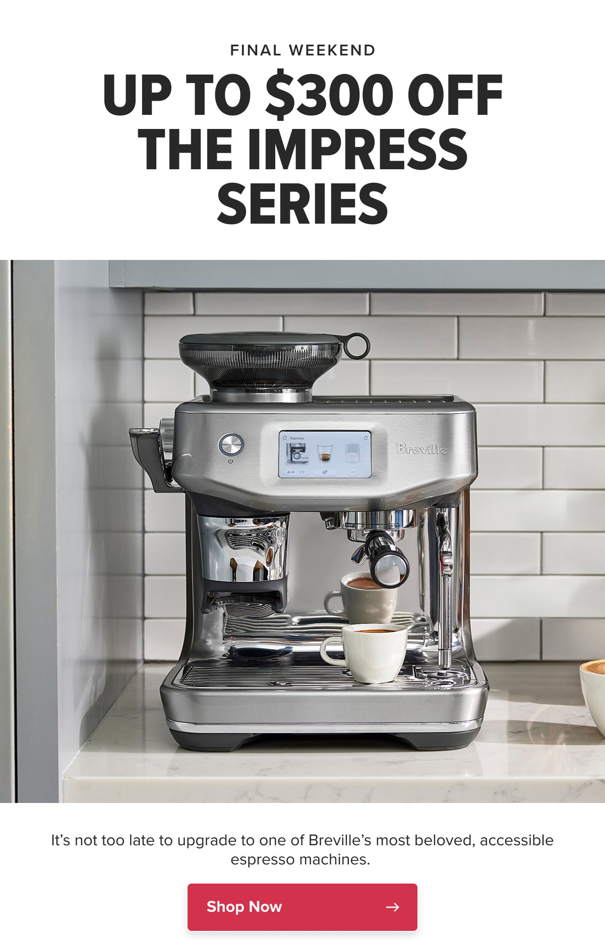 FINAL WEEKEND UP TO $300 OFF THE IMPRESS SERIES It’s not too late to upgrade to one of Breville’s most beloved, accessible espresso machines.  CTA: Shop Now