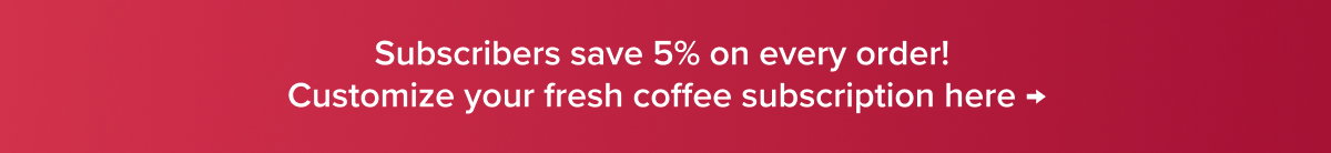 Subscribers save 5% on every order! Customize your fresh coffee subscription here →