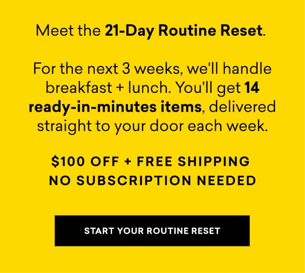 Meet the 21-Day Routine Reset. For the next 3 weeks, we'll handle breakfast + lunch. You'll get 14 ready-in-minutes items, delivered straight to your door each week. $100 OFF + FREE SHIPPING NO SUBSCRIPTION NEEDED | START YOUR ROUTINE RESET