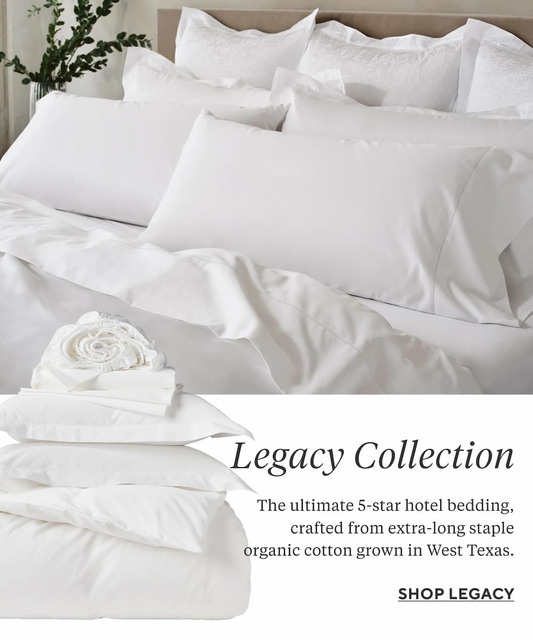 LEGACY COLLECTION The ultimate 5-star hotel bedding, crafted from extra-long staple organic cotton grown in West Texas. Shop Legacy > 
