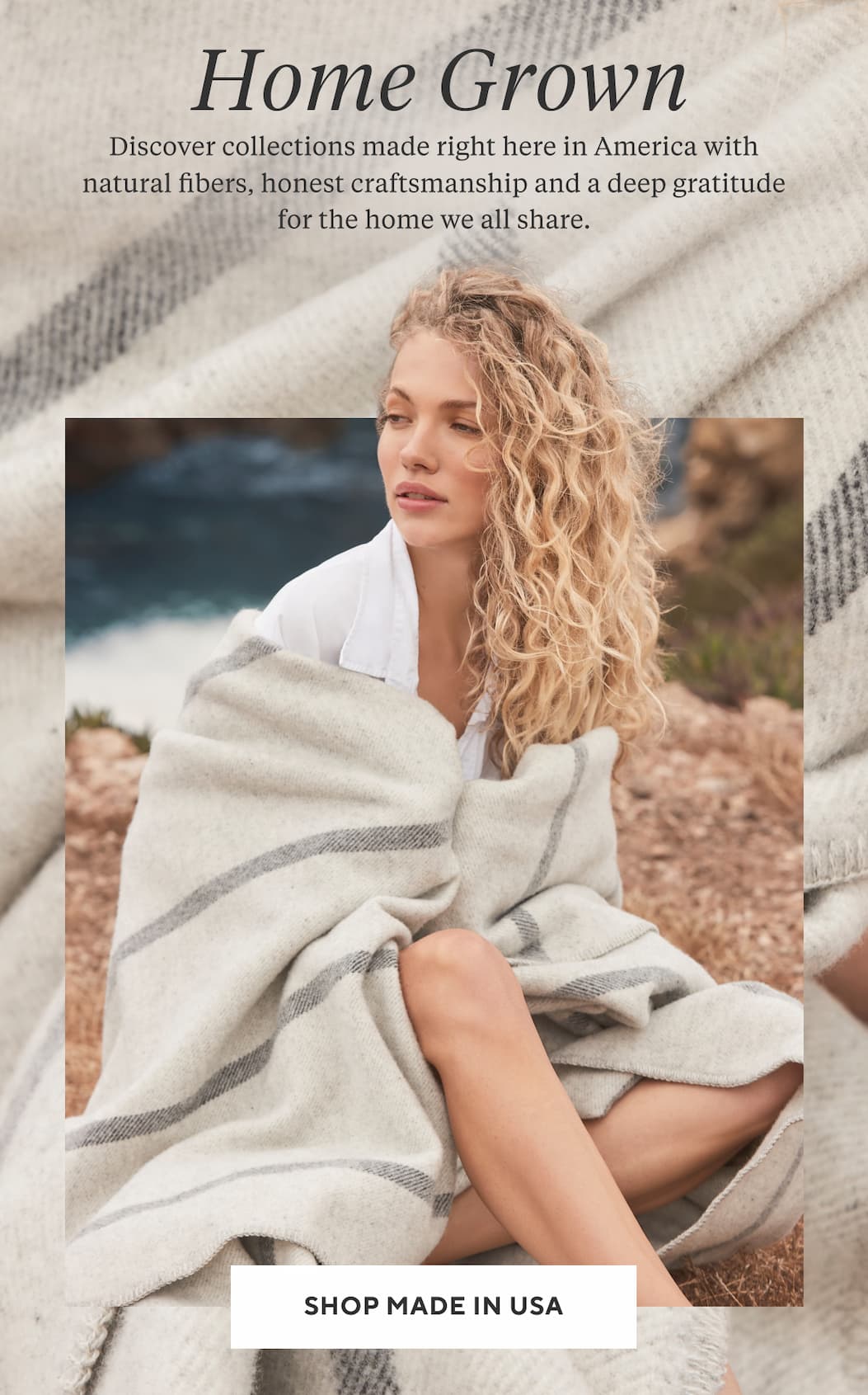 HOME GROWN Discover collections made right here in America with natural fibers, honest craftsmanship and a deep gratitude for the home we all share. Shop Made in USA >