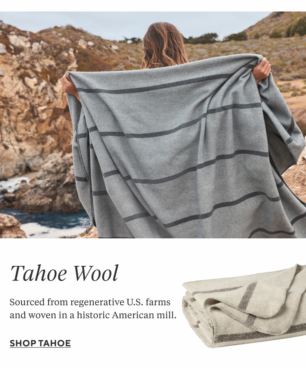 TAHOE WOOL Sourced from regenerative U.S. farms and woven in a historic American mill to last for generations. Shop Tahoe >