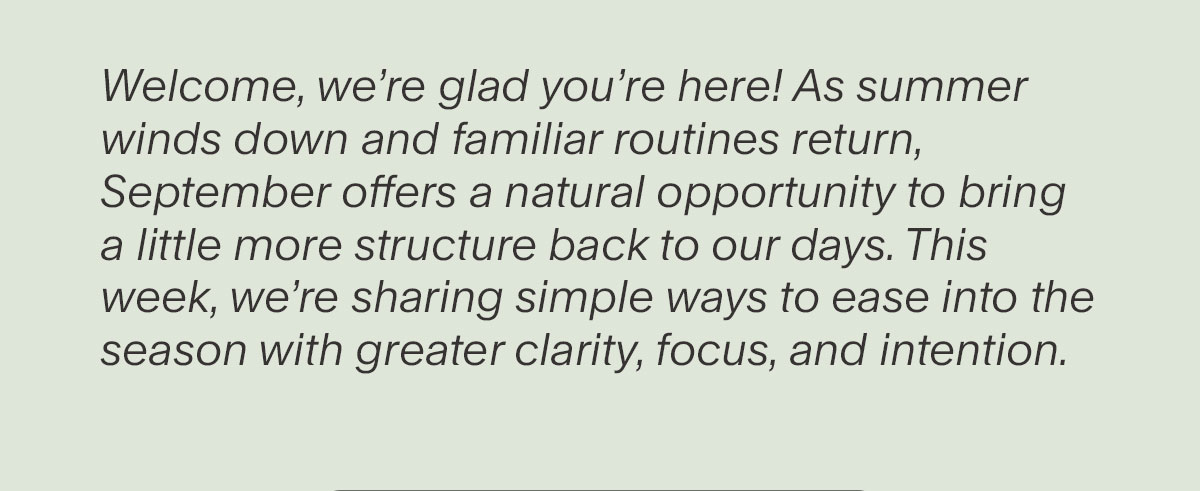 Welcome, we’re glad you’re here! As summer winds down and familiar routines return, September offers a natural opportunity to bring a little more structure back to our days. This week, we’re sharing simple ways to ease into the season with greater clarity, focus, and intention.