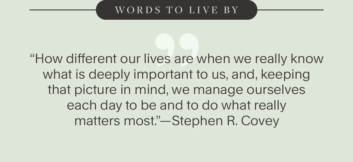 Words to live by. “How different our lives are when we really know what is deeply important to us, and, keeping that picture in mind, we manage ourselves each day to be and to do what really matters most.”—Stephen R. Covey