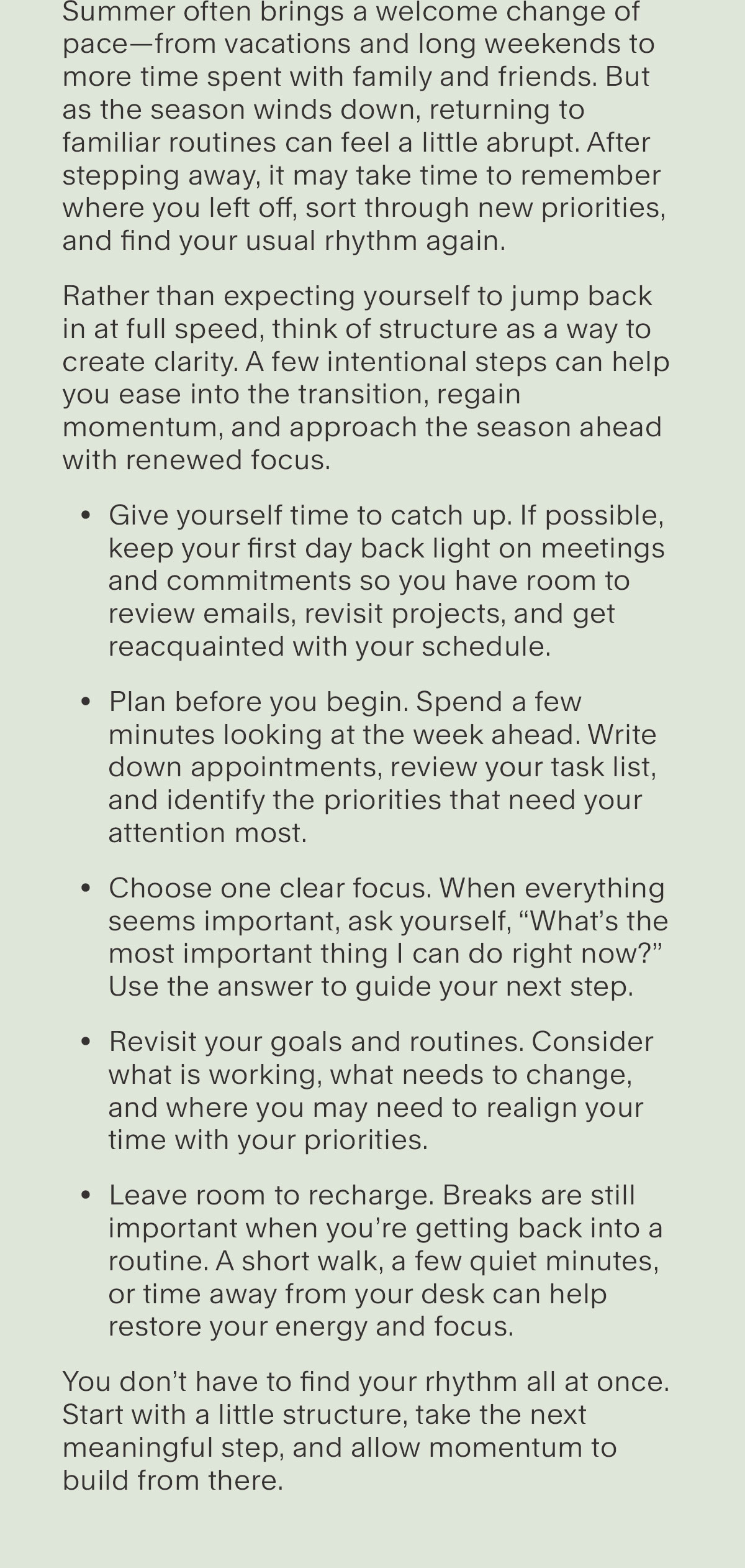 Summer often brings a welcome change of pace—from vacations and long weekends to more time spent with family and friends. But as the season winds down, returning to familiar routines can feel a little abrupt. After stepping away, it may take time to remember where you left off, sort through new priorities, and find your usual rhythm again.