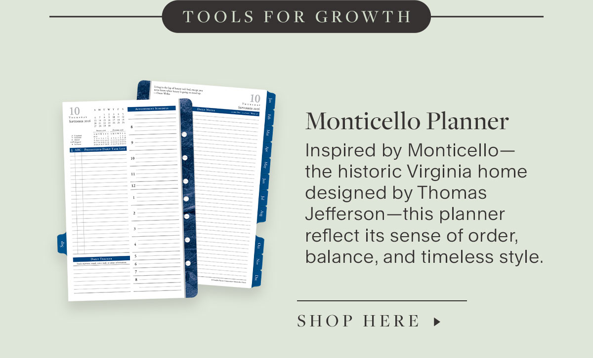 Tools for Growth. Monticello Planner. Inspired by Monticello—the historic Virginia home designed by Thomas Jefferson—this planner reflect its sense of order, balance, and timeless style. Shop Here.