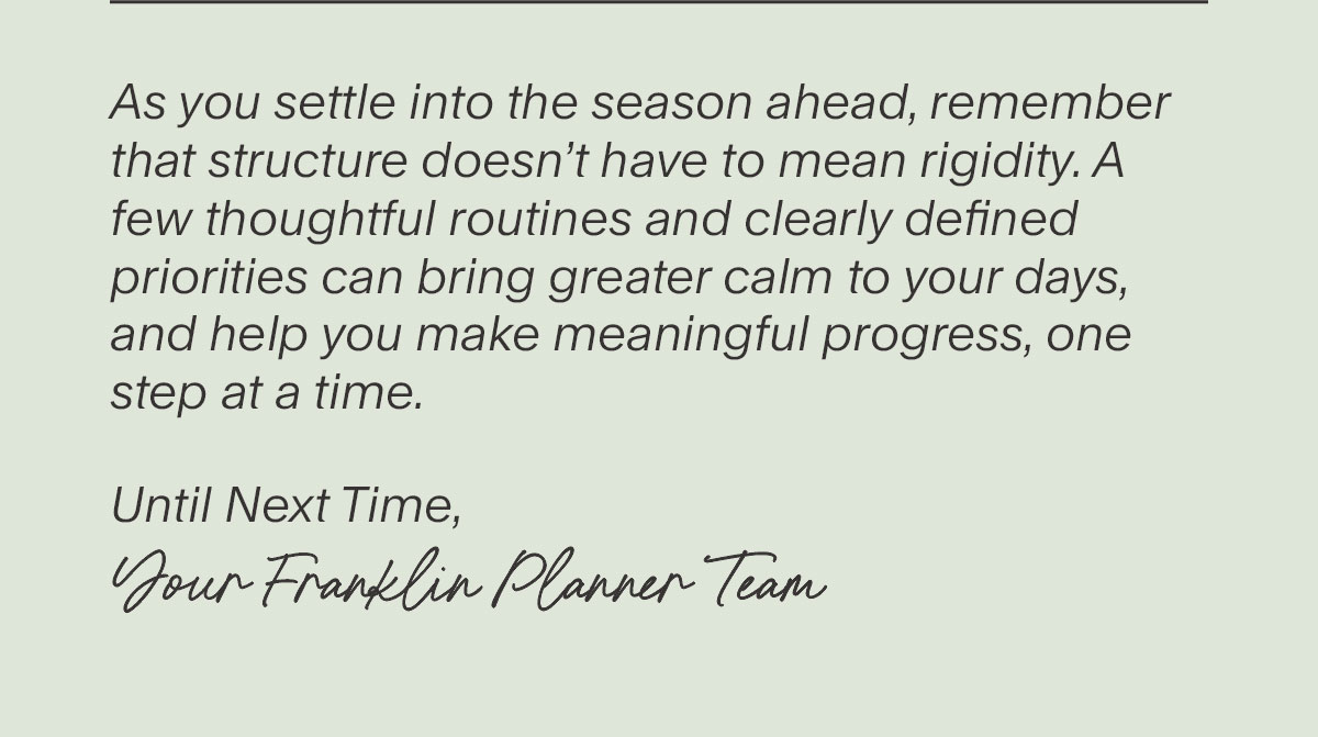 As you settle into the season ahead, remember that structure doesn’t have to mean rigidity. A few thoughtful routines and clearly defined priorities can bring greater calm to your days, and help you make meaningful progress, one step at a time. Until Next Time,  Your FranklinPlanner Team.