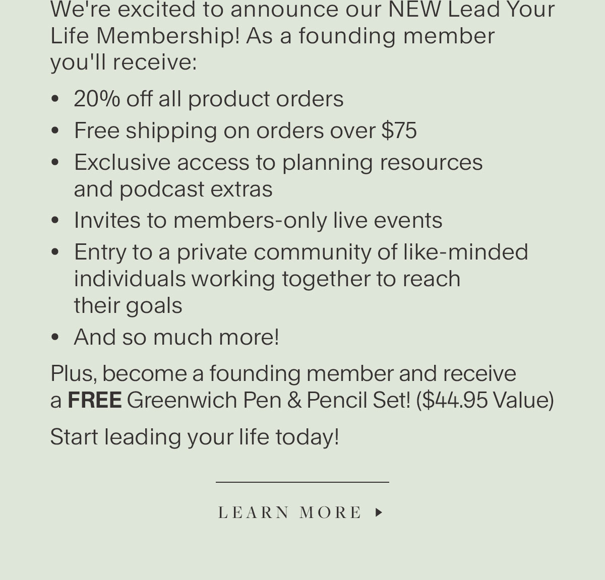 We're excited to announce our NEW Lead Your Life Membership! As a founding member you'll receive: 20% off all product orders, Free shipping on orders over $75, Exclusive access to planning resources and podcast extras; Invites to members-only live events, Entry to a private community of like-minded individuals working together to reach their goals, And so much more! Plus, become a founding member and receive a FREE Greenwich Pen & Pencil Set! ($44.95 Value). Start leading your life today! Learn More.