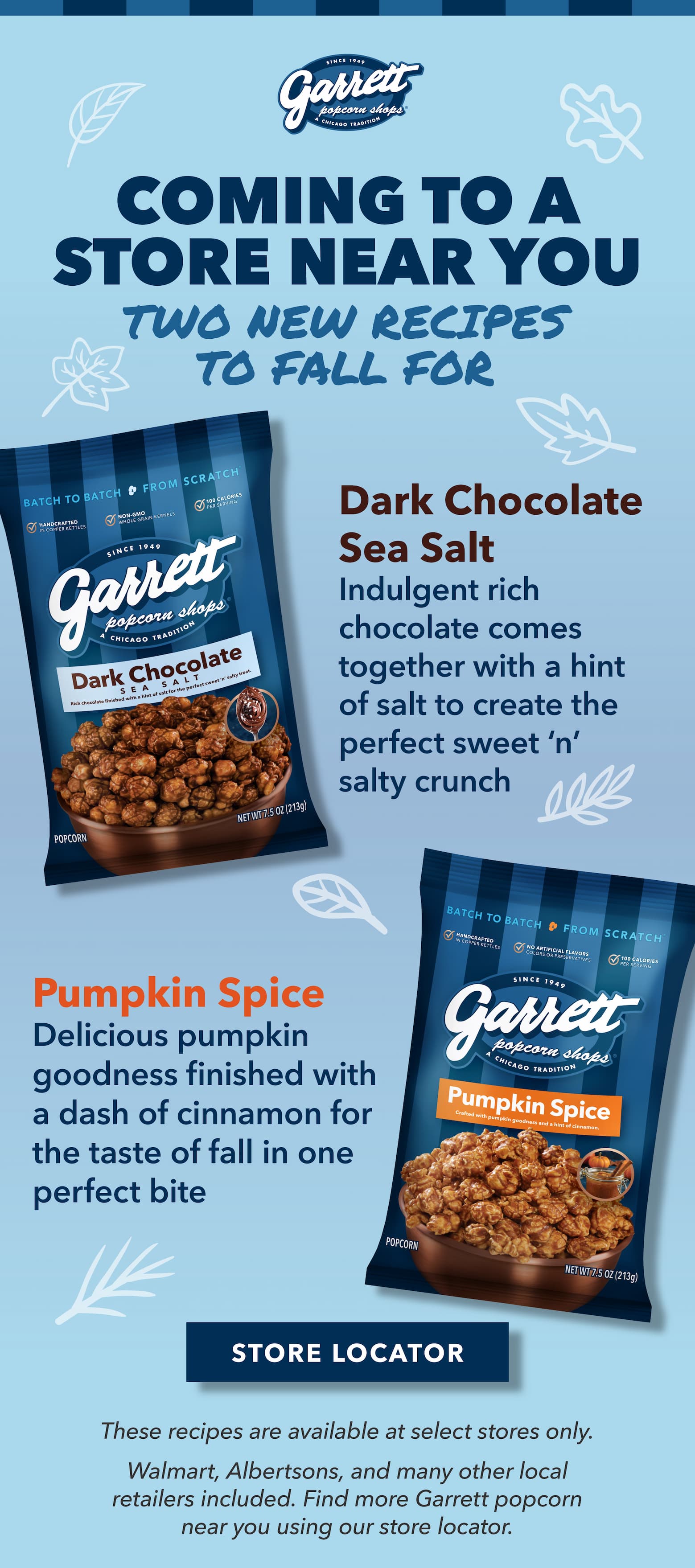 Two New Recipes to Fall For Coming to a Store Near You Dark Chocolate Sea Salt Indulgent rich chocolate comes together with a hint of salt to create the perfect sweet ‘n’ salty crunch. Pumpkin Spice Delicious pumpkin goodness finished with a dash of cinnamon for the taste of fall in one perfect bite. 