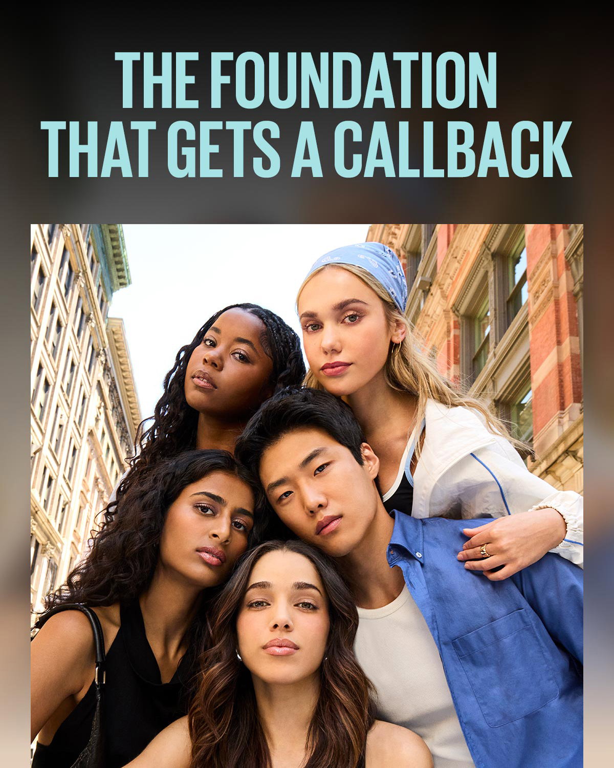  A diverse group of five models pose together on a New York City street, each wearing their perfect shade match of Maybelline Fit Me Matte + Poreless Foundation, which creates a natural-looking complexion with a blurred matte finish. Above them, the headline reads: The Foundation That Gets a Callback.