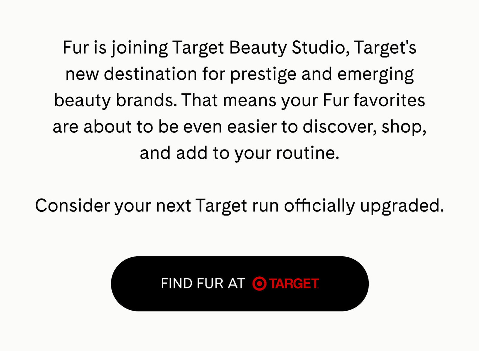 Fur is joining Target Beauty Studio, Target's new destination for prestige and emerging beauty brands. That means your Fur favorites are about to be even easier to discover, shop, and add to your routine.  Consider your next Target run officially upgraded. FIND FUR AT TARGET