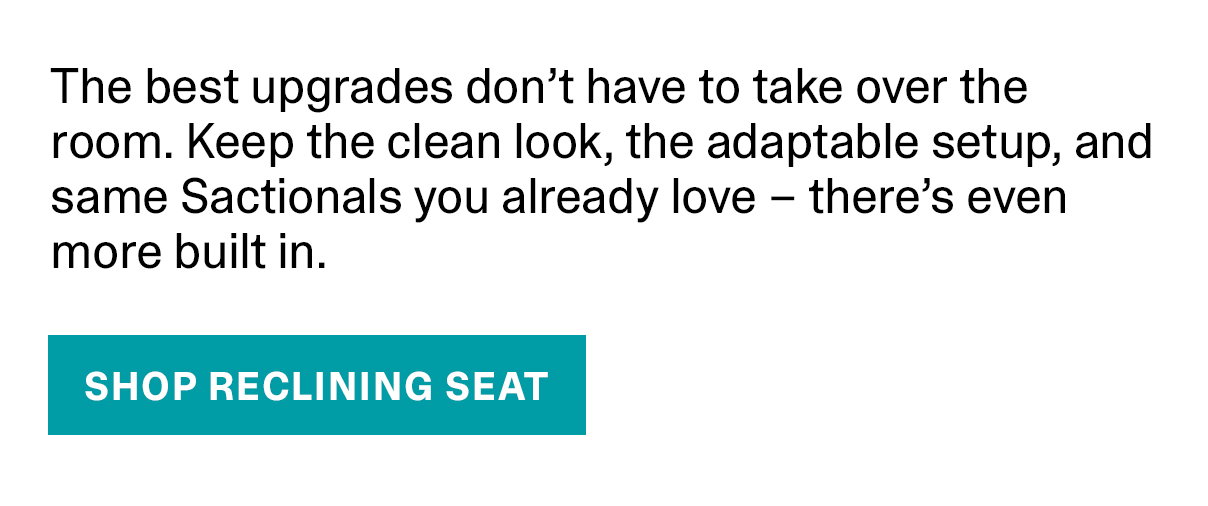 The best upgrades don't have to take over the room. Keep the clean look, the adaptable setup, and same Sactionals you already love - there's even more built in. - SHOP RECLINING SEAT >>