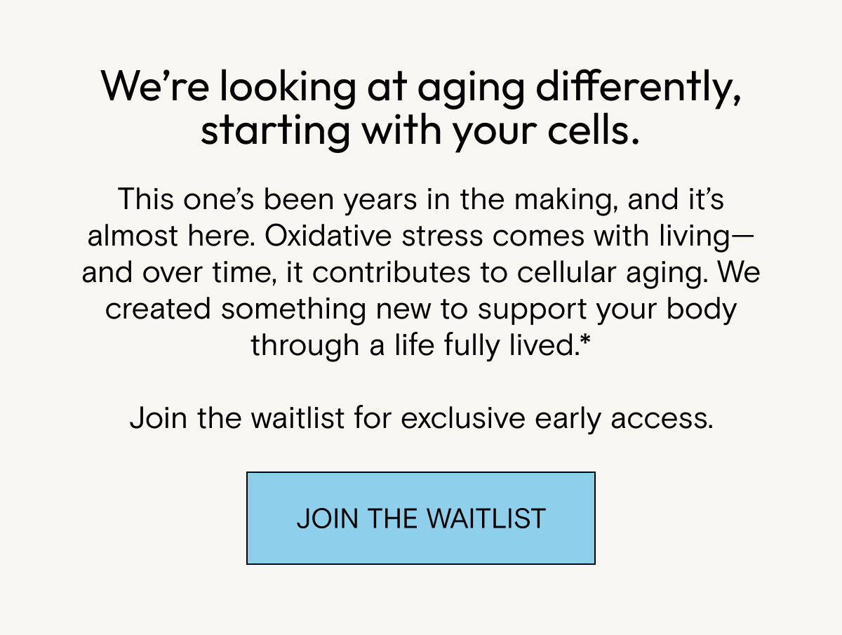 We’re looking at aging differently, starting with your cells. This one’s been years in the making, and it’s almost here. Oxidative stress comes with living—and over time, it contributes to cellular aging. We created something new to support your body through a life fully lived.*  Join the waitlist for exclusive early access.