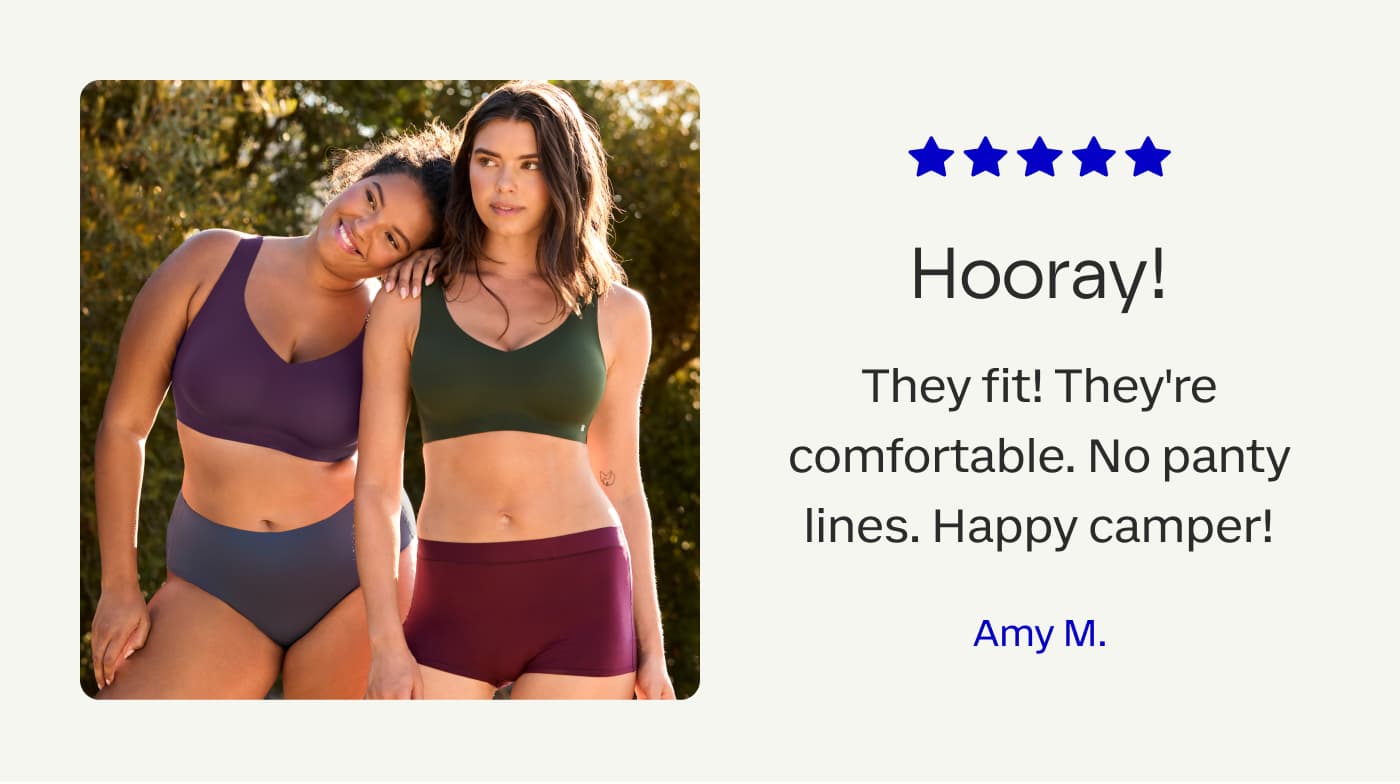 Hooray! | They fit! They’re comfortable. No panty lines. Happy camper! | Amy M.