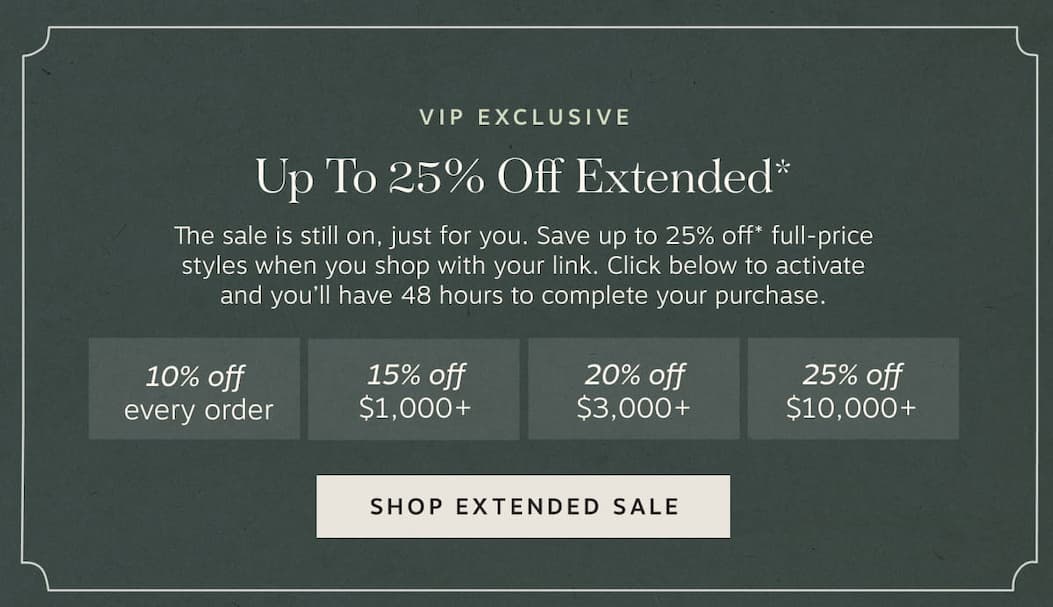 VIP Exclusive – Up to 25% Off Extended* | • 10% off  every order • 15% off  $1,000+ • 20% off  $3,000+ • 25% off  $10,000+ | Shop Extended Sale