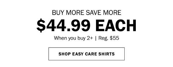 BUY MORE SAVE MORE. $44.99 EACH When you buy 2+ | Reg. $55. SHOP EASY CARE SHIRTS