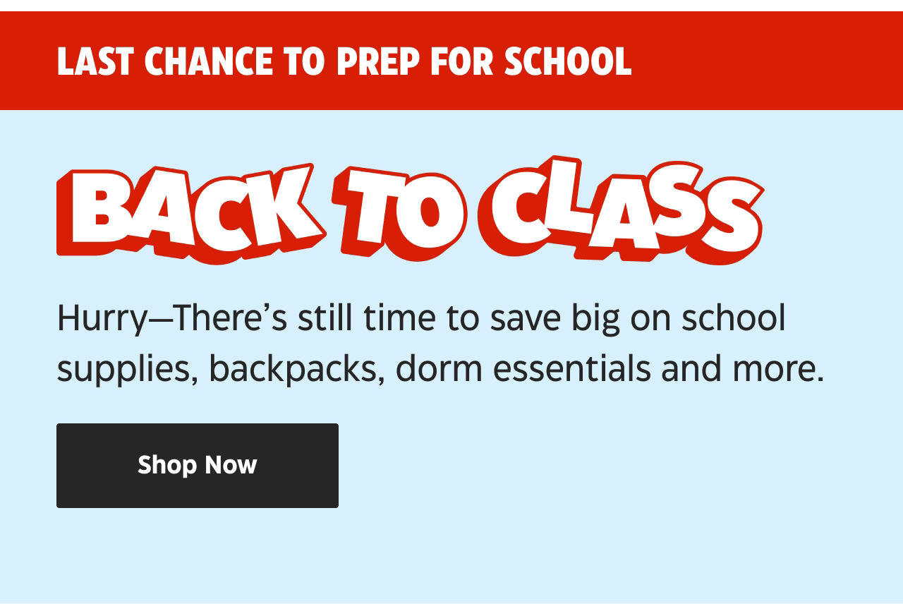 Last chance to prep for school. Back to Class. Hurry—There’s still time to save big on school supplies, backpacks, dorm essentials and more. Shop Now.