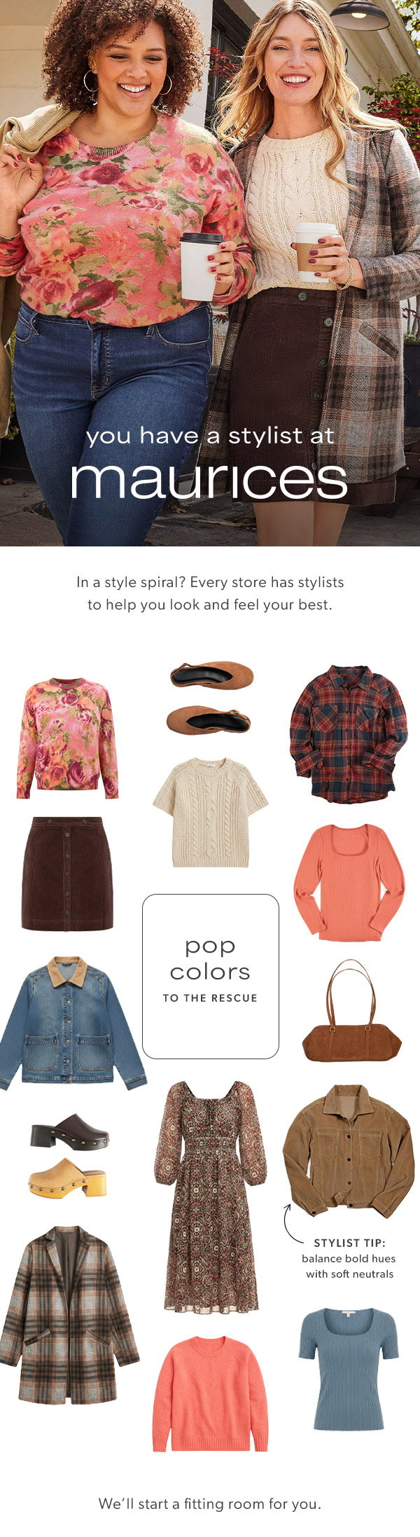 You have a stylist at maurices. In a style spiral? Every store has stylists to help you look and feel your best. Pop colors to the rescue. Stylist tip: Balance bold hues with soft neutrals. We’ll start a fitting room for you. Models wearing maurices clothing.
