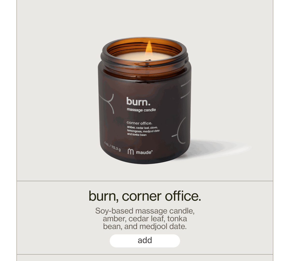 burn, corner office. | Soy-based massage candle, amber, cedar leaf, tonka bean, and medjool date. | [ add ]