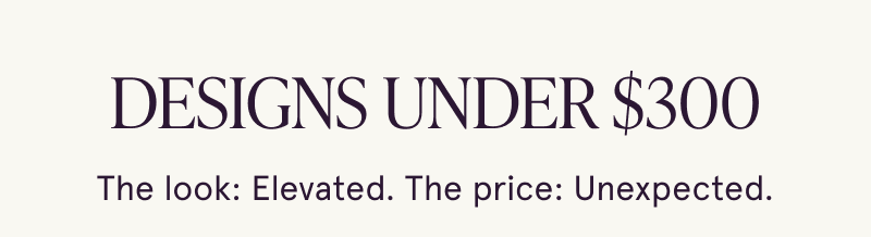 Designs under $300. Elevated look. Unexpected price.