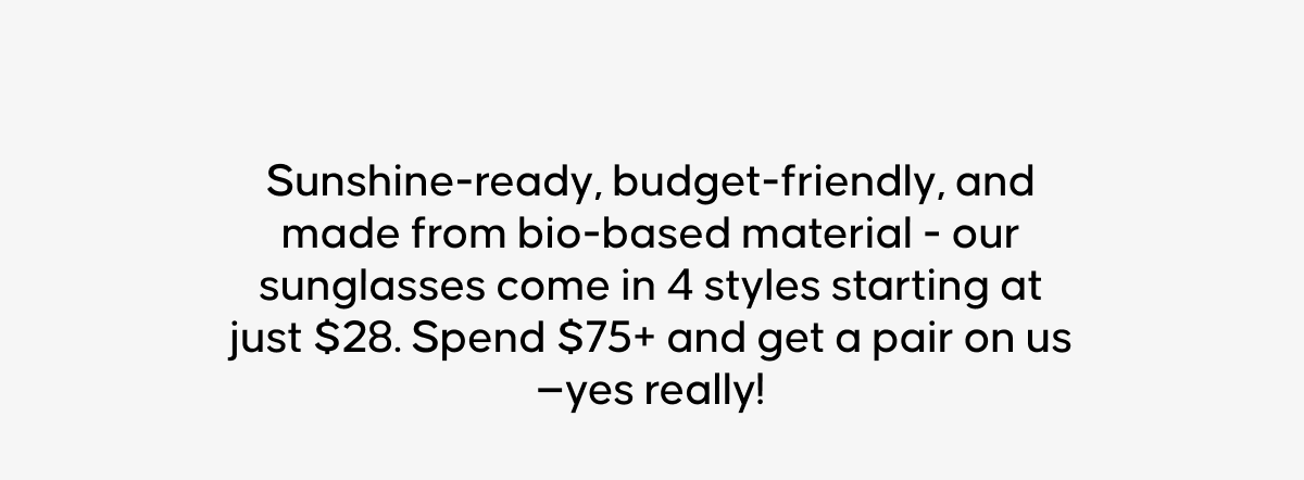 Sunshine-ready, budget-friendly, and made from bio-based material - our sunglasses come in 4 styles starting at just $28. Spend $75+ and get a pair on us —yes really!