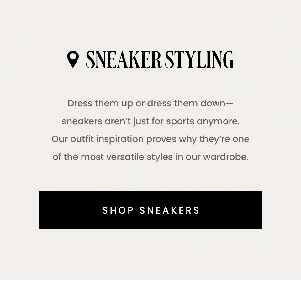 Sneaker Styling | Dress them up or dress them down—sneakers aren’t just for sports anymore. Our outfit inspiration proves why they’re one of the most versatile styles in our wardrobe. < Shop Sneakers > 
