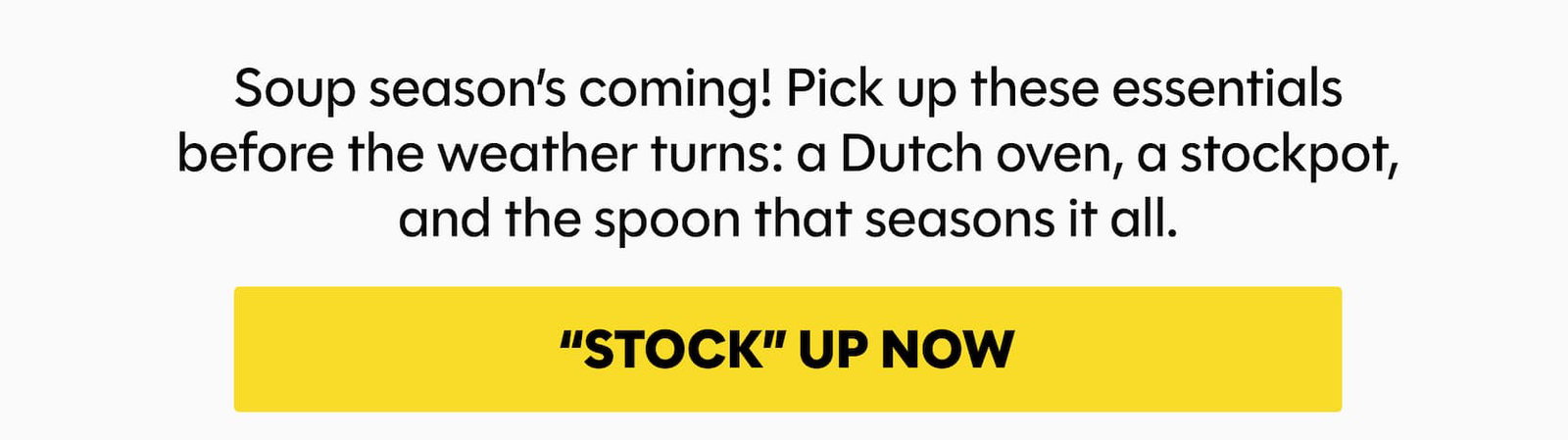 Soup season’s coming! Pick up these essentials before the weather turns: a Dutch oven (50% off!), a stockpot, and the spoon that seasons it all.