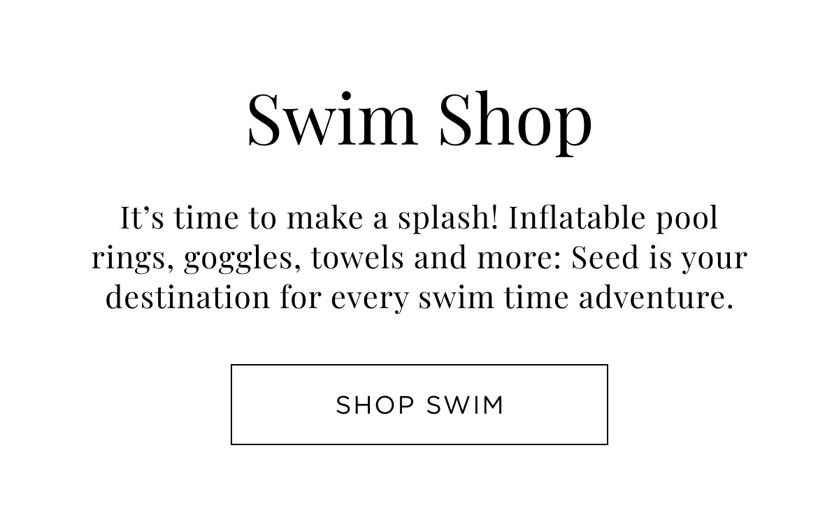 New Child Arrivals. Swim Shop. It's time to make a splash! Inflatable pool rings, goggles, towels and more. Shop Now.