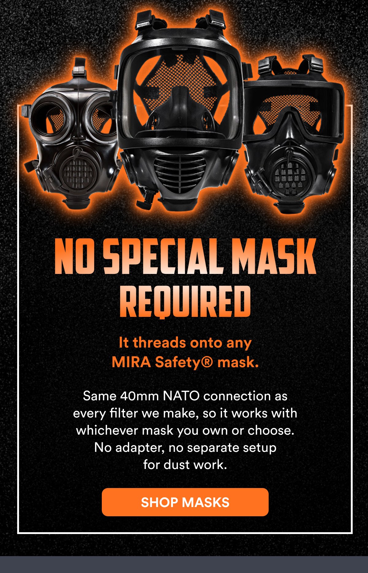 No special mask required It threads onto any mira Safety® mask. Same 40mm nato connection as every filter we make, so it works with whichever mask…