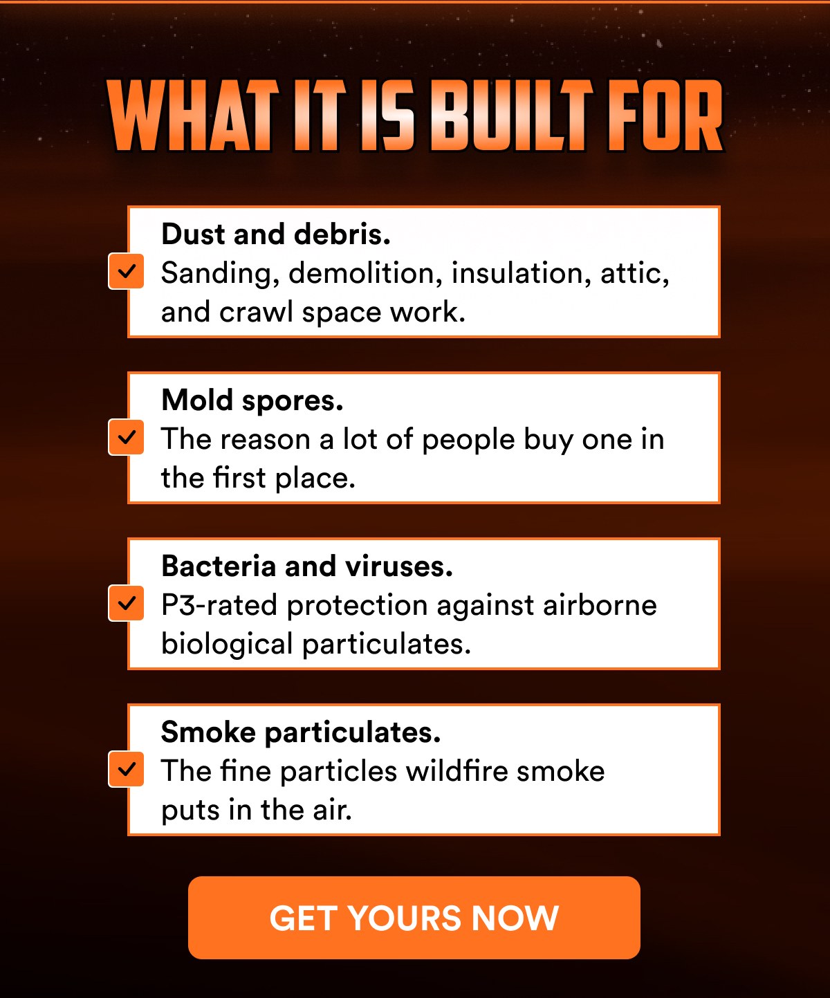 What it is built for Dust and debris. Sanding, demolition, insulation, attic, and crawl space work. Mold spores.