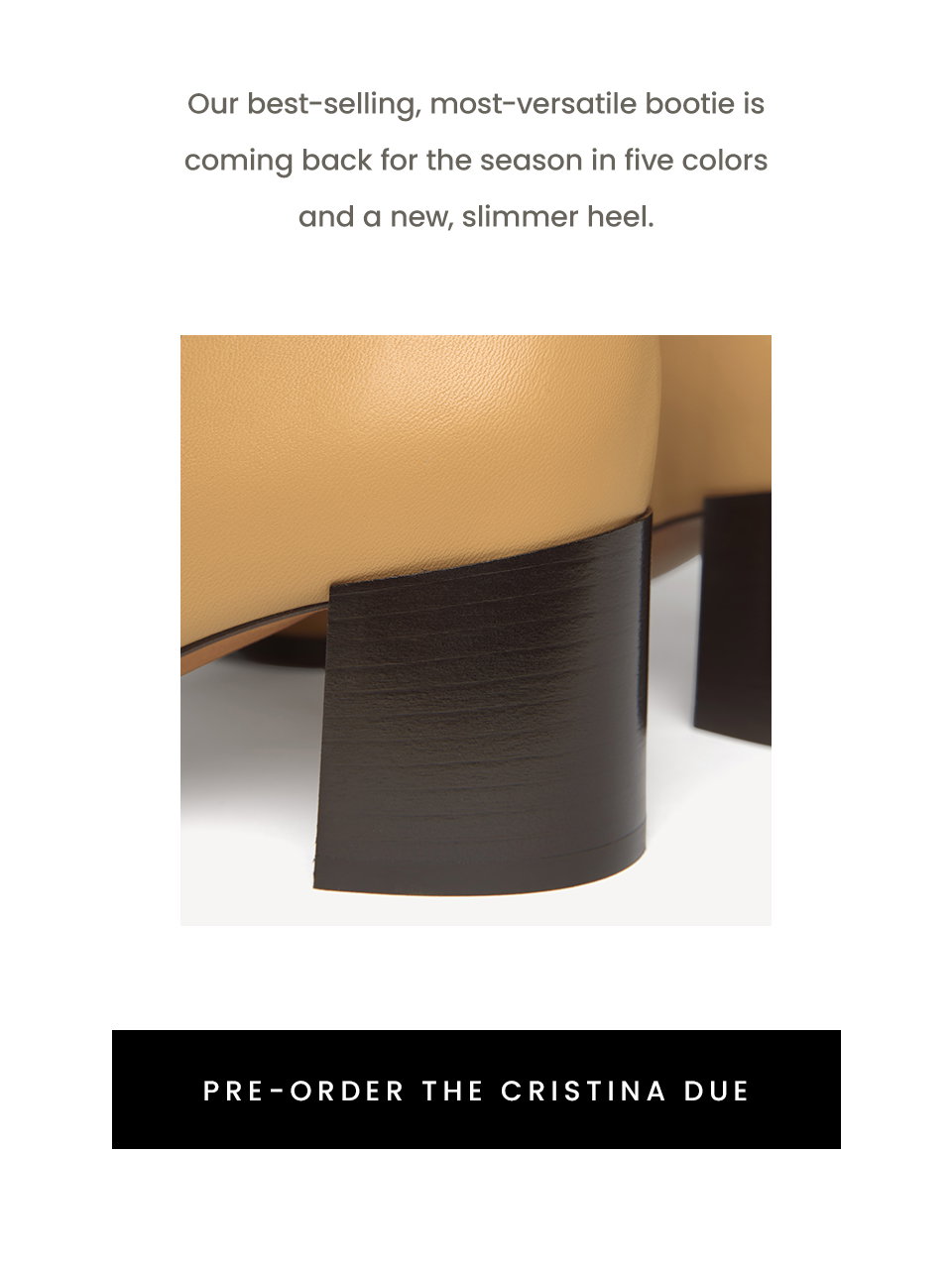 Our best-selling, most-versatile bootie is coming back for the season in five colors and a new, slimmer heel. < Pre-Order The Cristina Due > 
