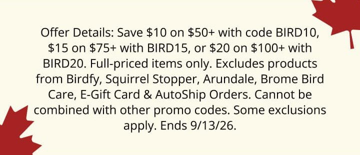 Offer Details: Save $10 on orders of $50 or more with promo code BIRD10. Save $15 on orders of $75 or more with promo code BIRD15. Save $20 on orders of $100 or more with promo code BIRD20. Excludes Birdfy Camera, Squirrel Stopper, Arundale and Brome Bird Care products, Duncraft Digital E-Gift Cards and AutoShip orders. Cannot be combined with other promo code offers. Some exclusions may apply. Offer ends 9/13/26.