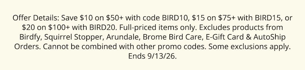 Offer Details: Save $10 on orders of $50 or more with promo code BIRD10. Save $15 on orders of $75 or more with promo code BIRD15. Save $20 on orders of $100 or more with promo code BIRD20.  Excludes Birdfy Camera, Squirrel Stopper, Arundale and Brome Bird Care products, Duncraft Digital E-Gift Cards and AutoShip orders. Cannot be combined with other promo code offers. Some exclusions may apply. Offer ends 9/13/26.