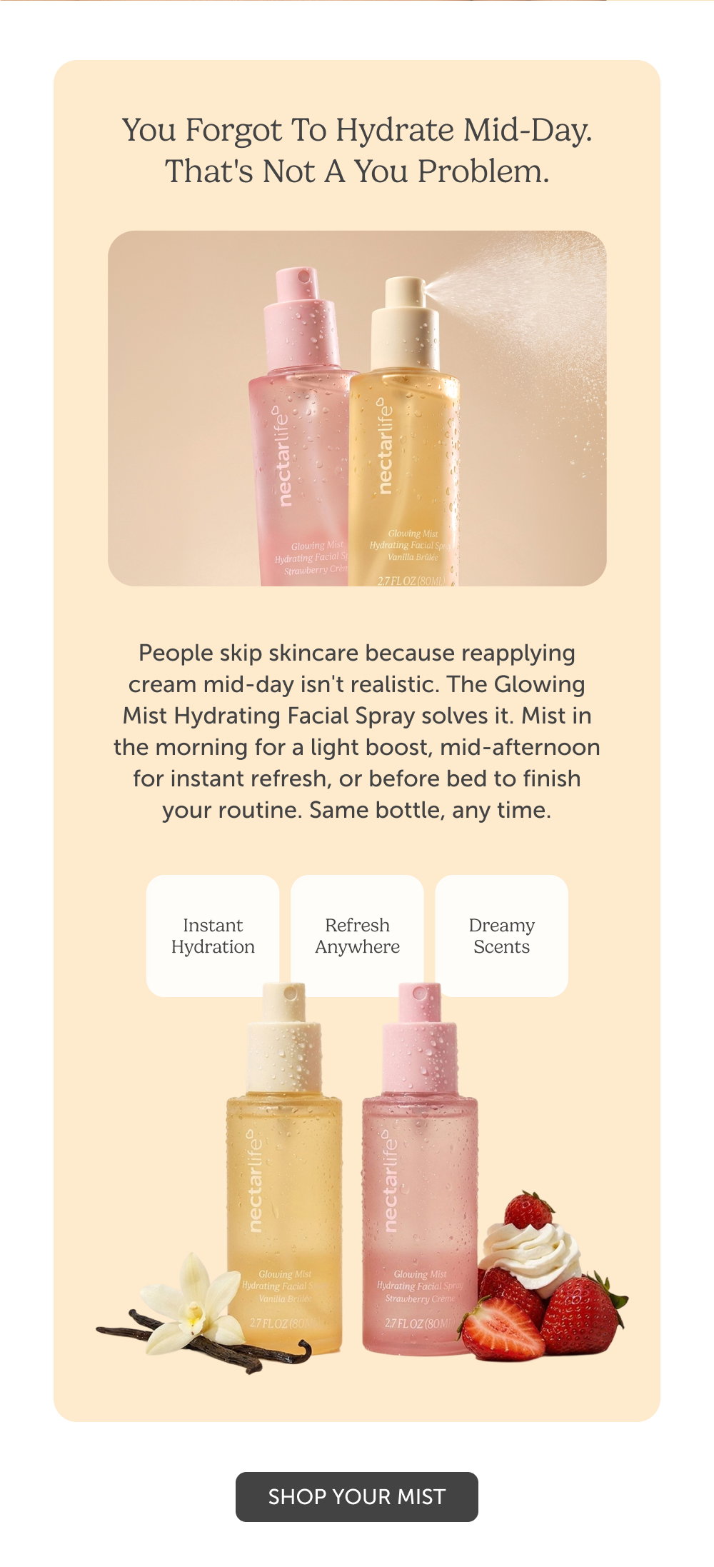 You Forgot To Hydrate Mid-Day. That's Not A You Problem. People skip skincare because reapplying cream mid-day isn't realistic. The Glowing Mist Hydrating Facial Spray solves it. Mist in the morning for a light boost, mid-afternoon for instant refresh, or before bed to finish your routine. Same bottle, any time.