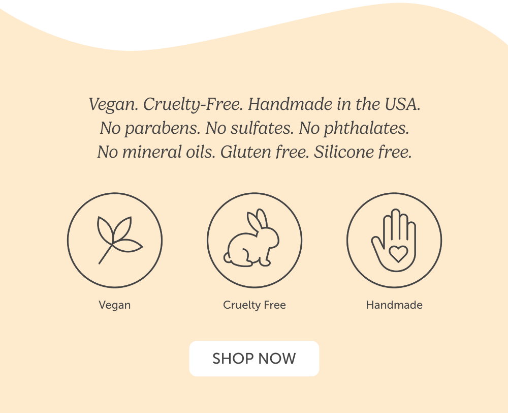 Vegan. Cruelty-Free. Handmade in the USA. No parabens. No sulfates. No phthalates. No mineral oils. Gluten free. Silicone free.