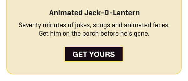 Our #1 Halloween decoration is one that talks back. Get our Animated Jack-O-Lantern and get 20% off.