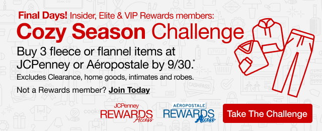 Final Days! Insider, Elite & VIP Rewards Members: Cozy Season Challenge | Buy 3 fleece or flannel items at JCPenney or Aeropostale by 9/30*. | Excludes Clearance, home goods, intimates and robes. | Not a Rewards Member? Join Today | Take The Challenge