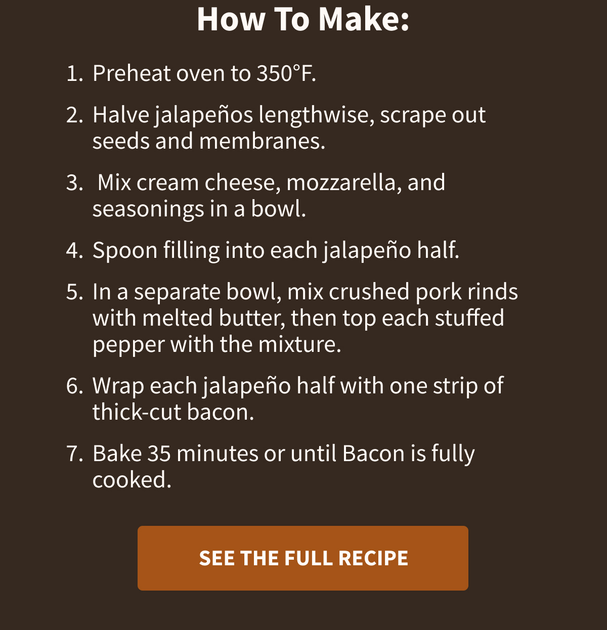 How To Make:  Preheat oven to 350°F. Halve jalapeños lengthwise, scrape out seeds and membranes. Mix cream cheese, mozzarella, and seasonings in a bowl. Spoon filling into each jalapeño half. In a separate bowl, mix crushed pork rinds with melted butter, then top each stuffed pepper with the mixture. Wrap each jalapeño half with one strip of thick-cut bacon. Bake 35 minutes or until Bacon is fully cooked. [[SEE THE FULL RECIPE]]