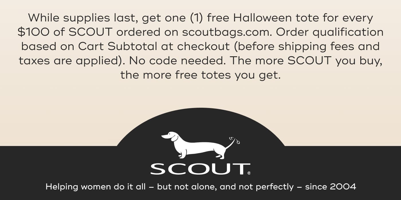 While supplies last, get one (1) free Halloween tote for every $100 of SCOUT ordered on scoutbags.com. Order qualification based on Cart Subtotal at checkout (before shipping fees and taxes are applied). No code needed. The more SCOUT you buy, the more free totes you get. SCOUT. Helping women do it all – but not alone, and not perfectly – since 2004