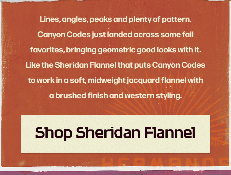 Lines, angles, peaks and plenty of pattern. Canyon Codes just landed across some fall favorites, bringing geometric good looks with it. Like the Sheridan Flannel that puts Canyon Codes to work in a soft, midweight jacquard flannel with a brushed finish and western styling.