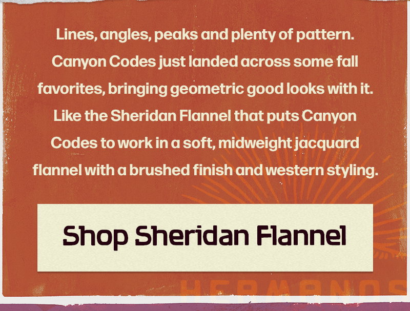 Lines, angles, peaks and plenty of pattern. Canyon Codes just landed across some fall favorites, bringing geometric good looks with it. Like the Sheridan Flannel that puts Canyon Codes to work in a soft, midweight jacquard flannel with a brushed finish and western styling.