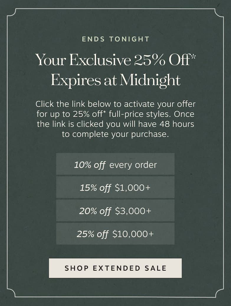 Ends Tonight Your Exclusive 25% Off* Expires at Midnight – Click the link below to activate your offer for up to 25% off* full-price styles. | Once the link is clicked you will have 48 hours to complete your purchase. | • 10% off every order • 15% off $1,000+ • 20% off $3,000+ • 25% off $10,000+ | Activate My Promo Code