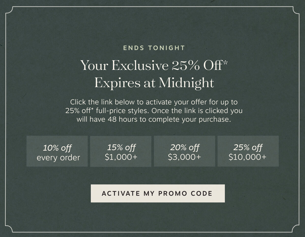 Ends Tonight Your Exclusive 25% Off* Expires at Midnight – Click the link below to activate your offer for up to 25% off* full-price styles. | Once the link is clicked you will have 48 hours to complete your purchase. | • 10% off every order • 15% off  $1,000+ • 20% off  $3,000+ • 25% off  $10,000+ | Activate My Promo Code