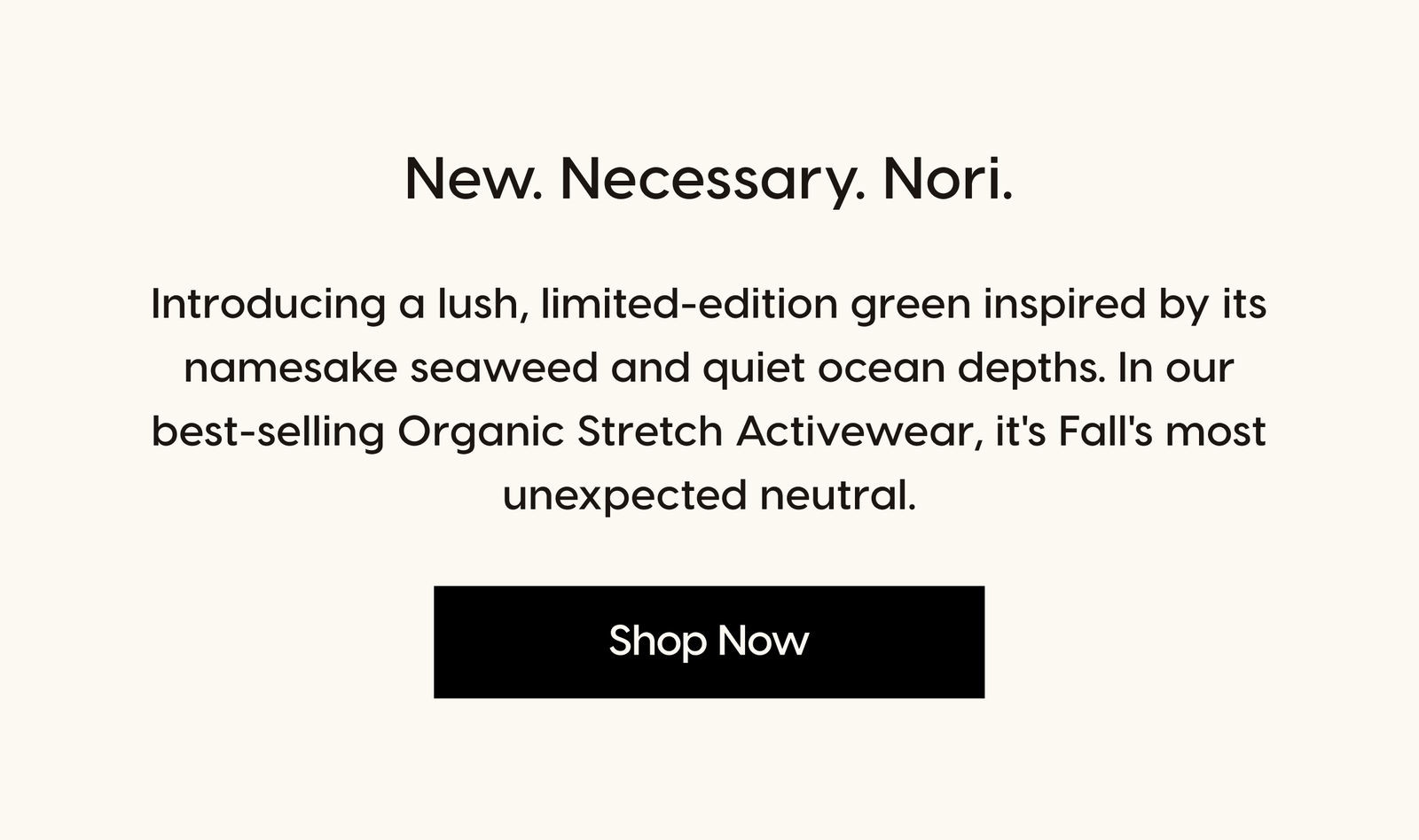 New. Necessary. Nori. Introducing a lush, limited-edition green inspired by its namesake seaweed and quiet ocean depths. In our best-selling Organic Stretch Activewear, it's Fall's most unexpected neutral. Shop Now.
